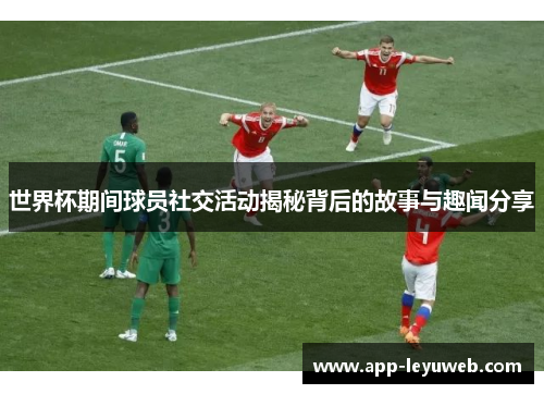 世界杯期间球员社交活动揭秘背后的故事与趣闻分享