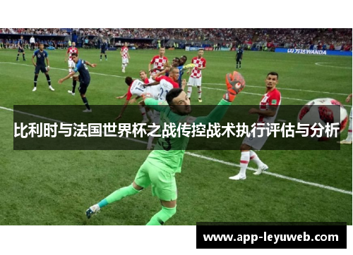 比利时与法国世界杯之战传控战术执行评估与分析 比利时与法国世界杯之战传控战术执行评估与分析