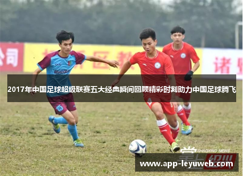 2017年中国足球超级联赛五大经典瞬间回顾精彩时刻助力中国足球腾飞 2017年中国足球超级联赛五大经典瞬间回顾精彩时刻助力中国足球腾飞