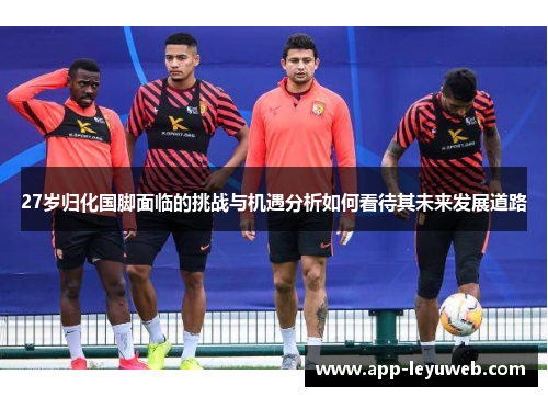 27岁归化国脚面临的挑战与机遇分析如何看待其未来发展道路