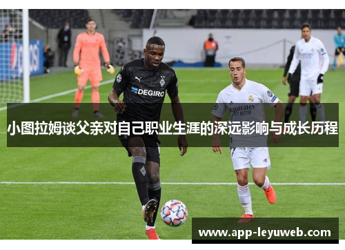 小图拉姆谈父亲对自己职业生涯的深远影响与成长历程 小图拉姆谈父亲对自己职业生涯的深远影响与成长历程