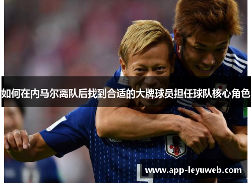 如何在内马尔离队后找到合适的大牌球员担任球队核心角色 如何在内马尔离队后找到合适的大牌球员担任球队核心角色