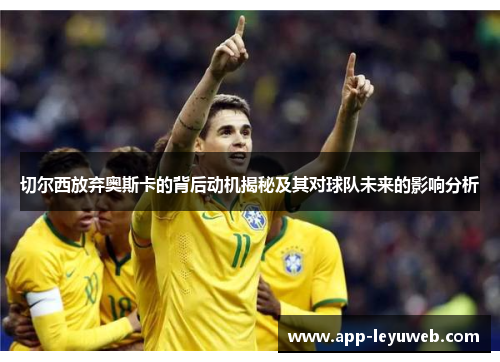 切尔西放弃奥斯卡的背后动机揭秘及其对球队未来的影响分析 切尔西放弃奥斯卡的背后动机揭秘及其对球队未来的影响分析