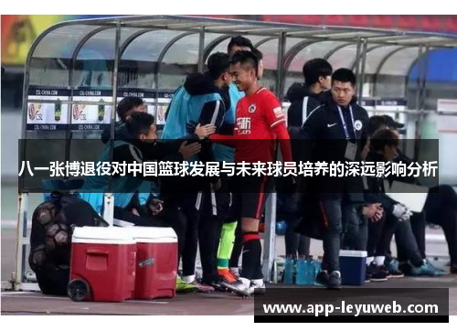 八一张博退役对中国篮球发展与未来球员培养的深远影响分析