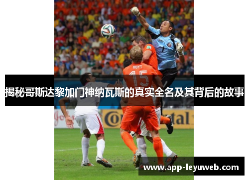 揭秘哥斯达黎加门神纳瓦斯的真实全名及其背后的故事